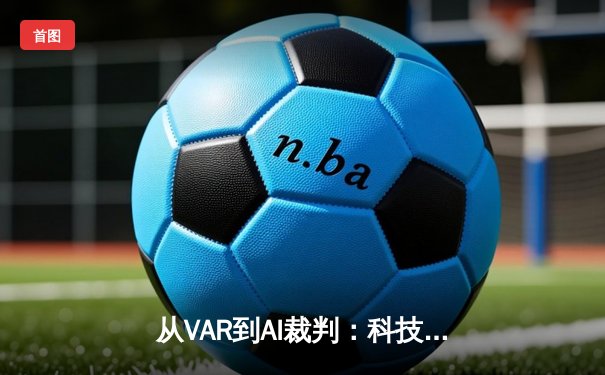 从VAR到AI裁判：科技如何重塑现代足球的公平与争议