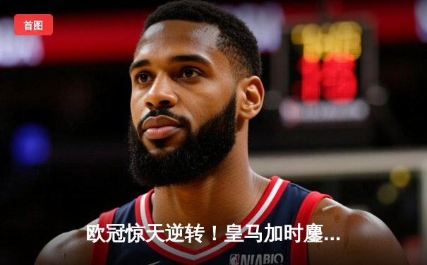 欧冠惊天逆转！皇马加时鏖战3-2曼城，本泽马双响挺进决赛