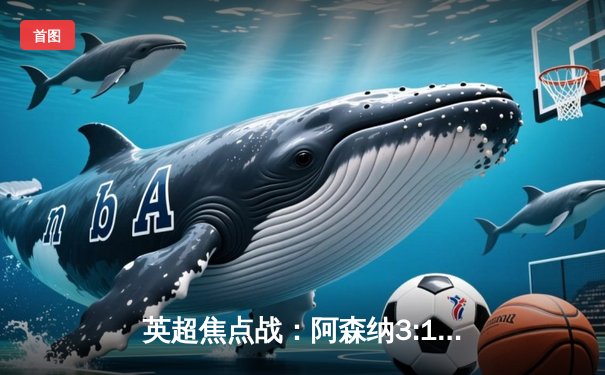 英超焦点战：阿森纳3:1逆转曼联，萨卡传射建功锁定胜局