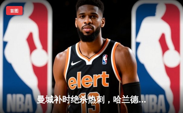 曼城补时绝杀热刺，哈兰德双响领跑射手榜，英超争冠悬念再起