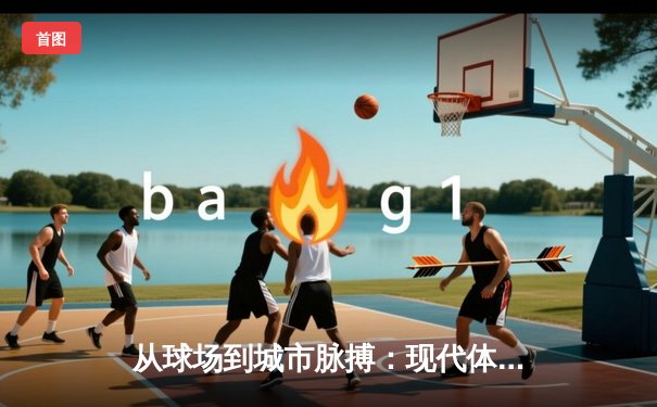 从球场到城市脉搏：现代体育如何重塑都市文化生态
